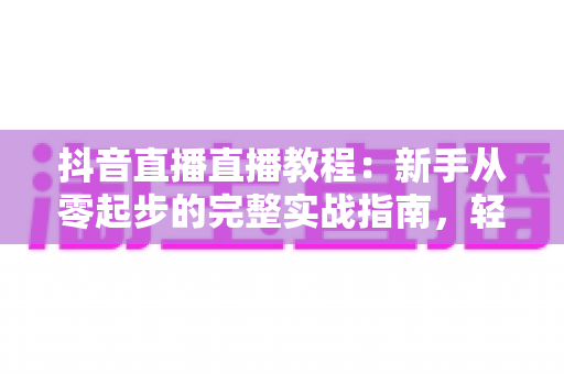 抖音直播直播教程:新手从零起步的完整实战指南,轻松掌握开播、互动与涨粉技巧 抖音直播直播教程:新手从零起步的完整实战指南,轻松掌握开播、互动与涨粉技巧