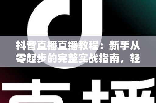 抖音直播直播教程：新手从零起步的完整实战指南，轻松掌握开播、互动与涨粉技巧