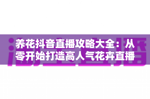 养花抖音直播攻略大全:从零开始打造高人气花卉直播间的实战指南 养花抖音直播攻略大全:从零开始打造高人气花卉直播间的实战指南