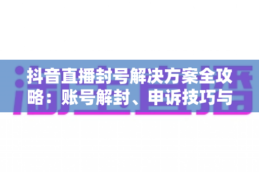 抖音直播封号解决方案全攻略:账号解封、申诉技巧与长效预防指南 抖音直播封号解决方案全攻略:账号解封、申诉技巧与长效预防指南