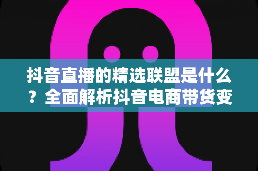 抖音直播的精选联盟是什么？全面解析抖音电商带货变现的核心工具