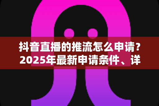 抖音直播的推流怎么申请？2025年最新申请条件、详细流程与避坑指南全解析