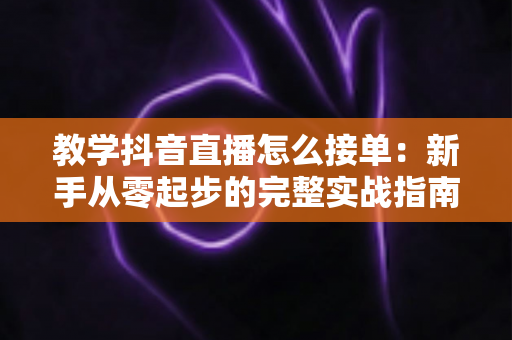 教学抖音直播怎么接单:新手从零起步的完整实战指南 教学抖音直播怎么接单:新手从零起步的完整实战指南