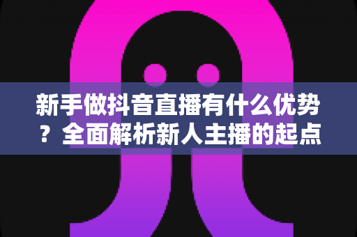 新手做抖音直播有什么优势?全面解析新人主播的起点红利与变现前景 新手做抖音直播有什么优势?全面解析新人主播的起点红利与变现前景