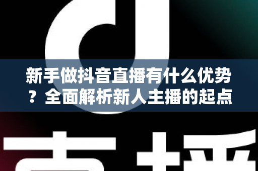 新手做抖音直播有什么优势?全面解析新人主播的起点红利与变现前景 新手做抖音直播有什么优势?全面解析新人主播的起点红利与变现前景