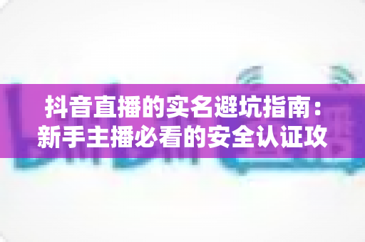 抖音直播的实名避坑指南：新手主播必看的安全认证攻略与防骗全解析