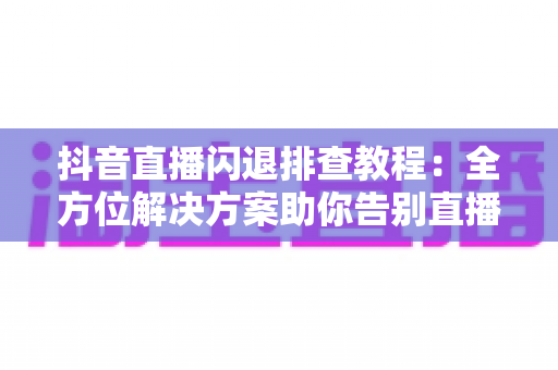 抖音直播闪退排查教程：全方位解决方案助你告别直播中断烦恼