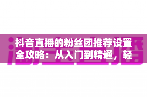 抖音直播的粉丝团推荐设置全攻略:从入门到精通,轻松提升直播间人气与粉丝黏性 抖音直播的粉丝团推荐设置全攻略:从入门到精通,轻松提升直播间人气与粉丝黏性