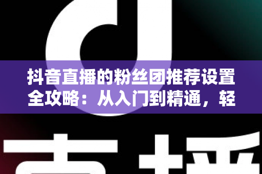 抖音直播的粉丝团推荐设置全攻略:从入门到精通,轻松提升直播间人气与粉丝黏性 抖音直播的粉丝团推荐设置全攻略:从入门到精通,轻松提升直播间人气与粉丝黏性