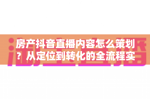 房产抖音直播内容怎么策划？从定位到转化的全流程实战指南