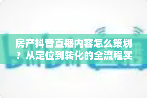 房产抖音直播内容怎么策划？从定位到转化的全流程实战指南