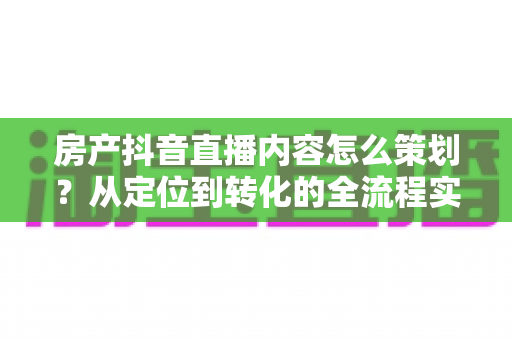 房产抖音直播内容怎么策划？从定位到转化的全流程实战指南