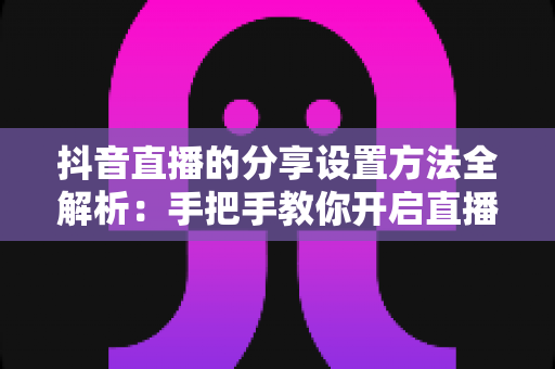 抖音直播的分享设置方法全解析：手把手教你开启直播分享功能，轻松提升直播间人气与曝光