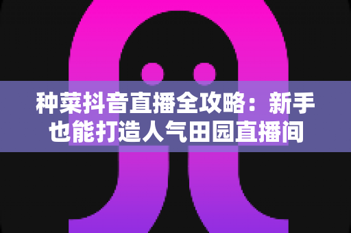 种菜抖音直播全攻略：新手也能打造人气田园直播间