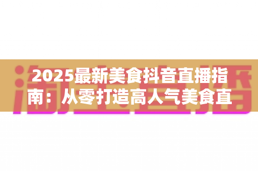 2025最新美食抖音直播指南:从零打造高人气美食直播间的实战秘籍 2025最新美食抖音直播指南:从零打造高人气美食直播间的实战秘籍