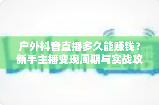 户外抖音直播多久能赚钱？新手主播变现周期与实战攻略全解析