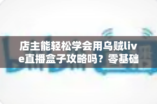 店主能轻松学会用乌贼live直播盒子攻略吗?零基础店主快速上手直播带货全指南 店主能轻松学会用乌贼live直播盒子攻略吗?零基础店主快速上手直播带货全指南