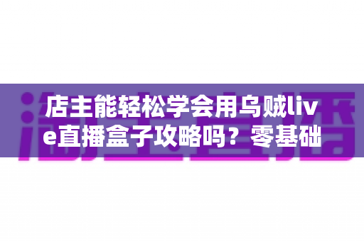 店主能轻松学会用乌贼live直播盒子攻略吗？零基础店主快速上手直播带货全指南