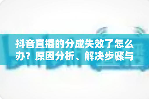 抖音直播的分成失效了怎么办？原因分析、解决步骤与预防指南一文读懂