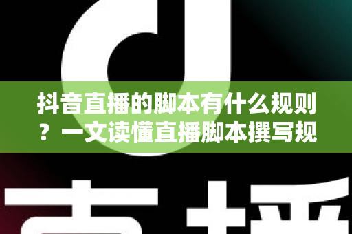 抖音直播的脚本有什么规则？一文读懂直播脚本撰写规范与实战技巧