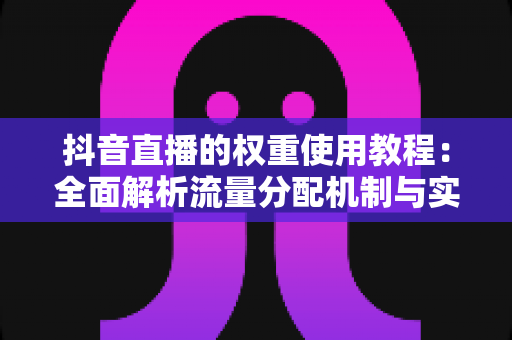 抖音直播的权重使用教程：全面解析流量分配机制与实战提升策略，助你快速打造高人气直播间