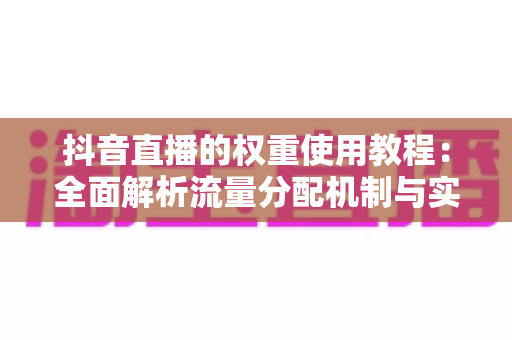 抖音直播的权重使用教程：全面解析流量分配机制与实战提升策略，助你快速打造高人气直播间