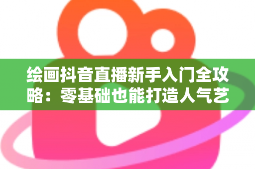 绘画抖音直播新手入门全攻略:零基础也能打造人气艺术直播间 绘画抖音直播新手入门全攻略:零基础也能打造人气艺术直播间