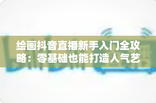 绘画抖音直播新手入门全攻略：零基础也能打造人气艺术直播间