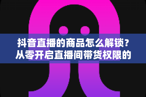 抖音直播的商品怎么解锁？从零开启直播间带货权限的保姆级完整指南