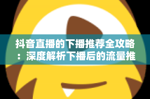 抖音直播的下播推荐全攻略:深度解析下播后的流量推荐机制与实用运营技巧,助你实现直播间人气持续增长 抖音直播的下播推荐全攻略:深度解析下播后的流量推荐机制与实用运营技巧,助你实现直播间人气持续增长