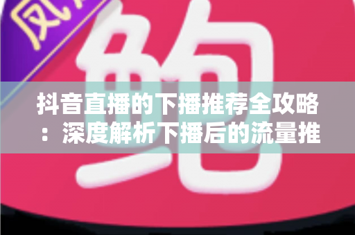 抖音直播的下播推荐全攻略：深度解析下播后的流量推荐机制与实用运营技巧，助你实现直播间人气持续增长
