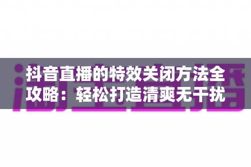 抖音直播的特效关闭方法全攻略:轻松打造清爽无干扰的直播间 抖音直播的特效关闭方法全攻略:轻松打造清爽无干扰的直播间