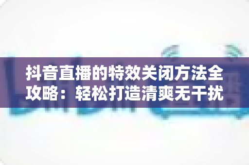 抖音直播的特效关闭方法全攻略:轻松打造清爽无干扰的直播间 抖音直播的特效关闭方法全攻略:轻松打造清爽无干扰的直播间