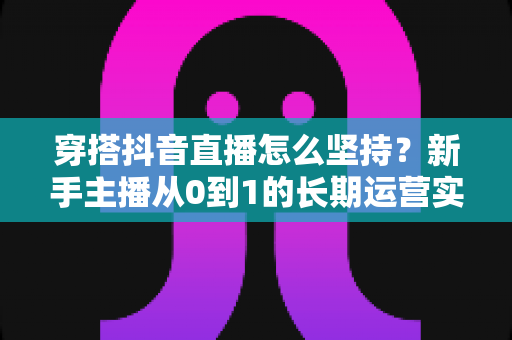 穿搭抖音直播怎么坚持？新手主播从0到1的长期运营实战指南
