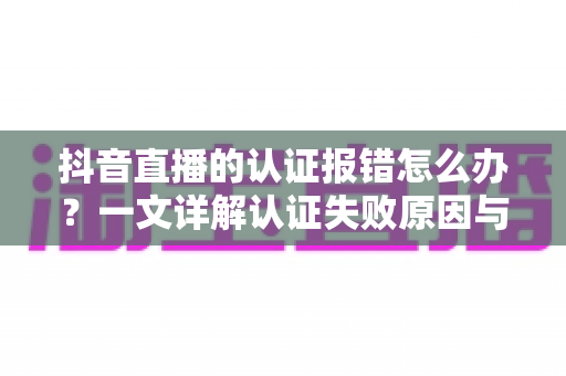 抖音直播的认证报错怎么办?一文详解认证失败原因与快速解决方法 抖音直播的认证报错怎么办?一文详解认证失败原因与快速解决方法
