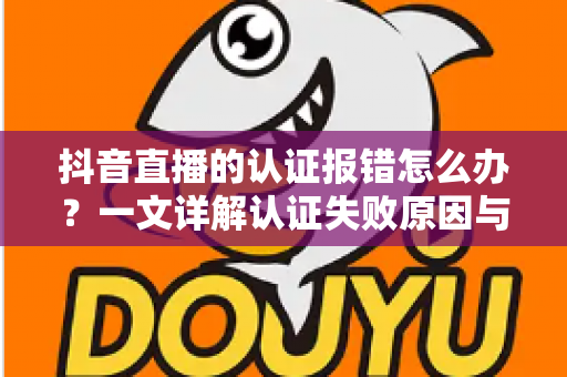 抖音直播的认证报错怎么办?一文详解认证失败原因与快速解决方法 抖音直播的认证报错怎么办?一文详解认证失败原因与快速解决方法