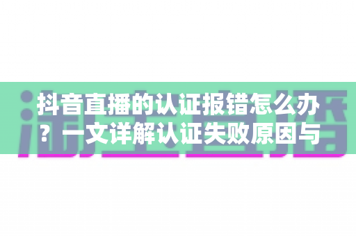 抖音直播的认证报错怎么办?一文详解认证失败原因与快速解决方法 抖音直播的认证报错怎么办?一文详解认证失败原因与快速解决方法