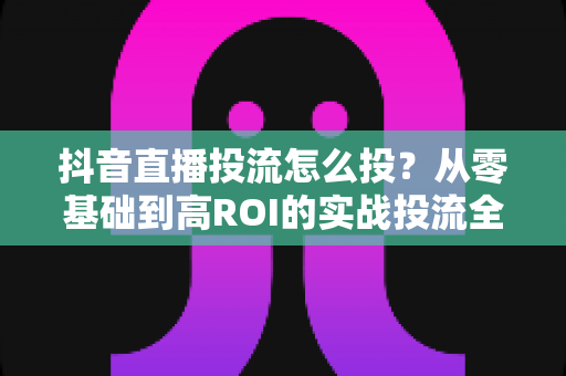 抖音直播投流怎么投?从零基础到高ROI的实战投流全攻略 抖音直播投流怎么投?从零基础到高ROI的实战投流全攻略