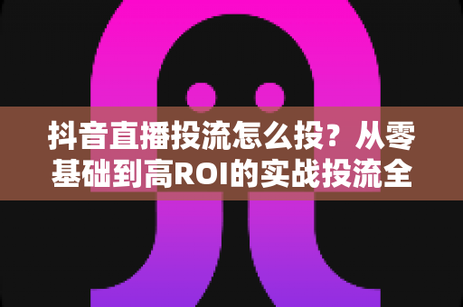 抖音直播投流怎么投?从零基础到高ROI的实战投流全攻略 抖音直播投流怎么投?从零基础到高ROI的实战投流全攻略
