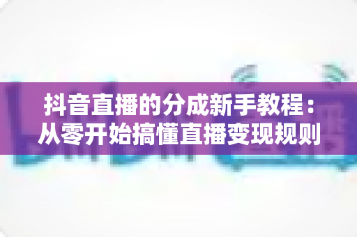 抖音直播的分成新手教程:从零开始搞懂直播变现规则与提现全流程 抖音直播的分成新手教程:从零开始搞懂直播变现规则与提现全流程