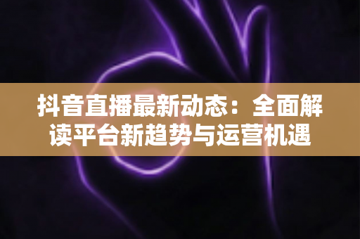抖音直播最新动态：全面解读平台新趋势与运营机遇