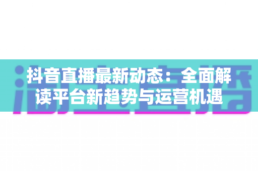 抖音直播最新动态：全面解读平台新趋势与运营机遇
