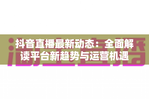 抖音直播最新动态：全面解读平台新趋势与运营机遇