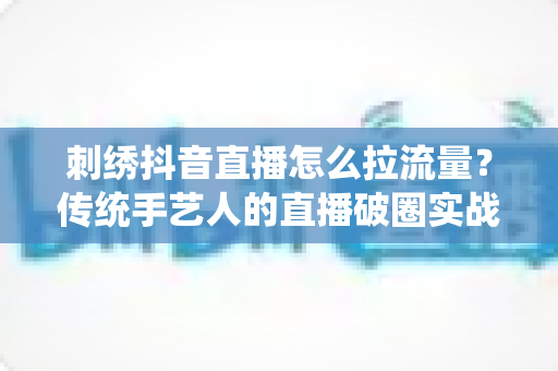 刺绣抖音直播怎么拉流量?传统手艺人的直播破圈实战指南 刺绣抖音直播怎么拉流量?传统手艺人的直播破圈实战指南