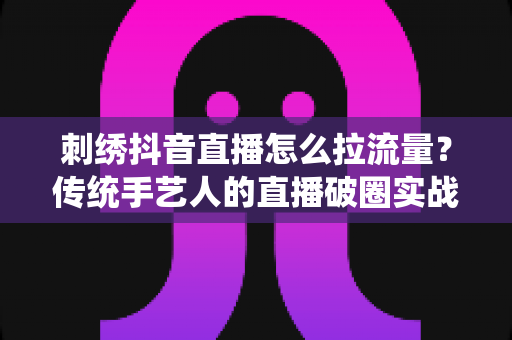 刺绣抖音直播怎么拉流量?传统手艺人的直播破圈实战指南 刺绣抖音直播怎么拉流量?传统手艺人的直播破圈实战指南