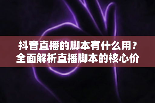 抖音直播的脚本有什么用?全面解析直播脚本的核心价值与实操写法 抖音直播的脚本有什么用?全面解析直播脚本的核心价值与实操写法