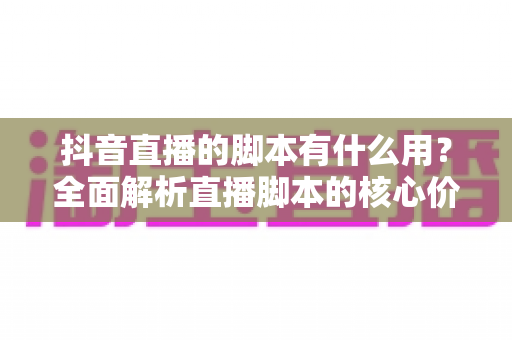 抖音直播的脚本有什么用？全面解析直播脚本的核心价值与实操写法