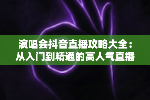演唱会抖音直播攻略大全:从入门到精通的高人气直播间打造指南 演唱会抖音直播攻略大全:从入门到精通的高人气直播间打造指南