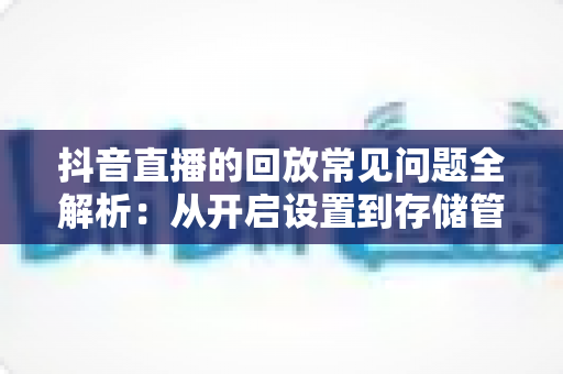 抖音直播的回放常见问题全解析:从开启设置到存储管理的实用指南 抖音直播的回放常见问题全解析:从开启设置到存储管理的实用指南
