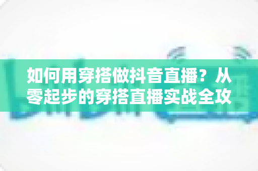 如何用穿搭做抖音直播？从零起步的穿搭直播实战全攻略